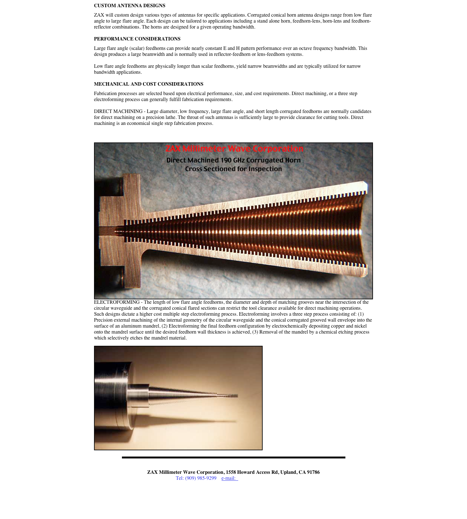 CUSTOM ANTENNA DESIGNS  ZAX will custom design various types of antennas for specific applications. Corrugated conical horn antenna designs range from low flare angle to large flare angle. Each design can be tailored to applications including a stand alone horn, feedhorn-lens, horn-lens and feedhorn-reflector combinations. The horns are designed for a given operating bandwidth.  PERFORMANCE CONSIDERATIONS  Large flare angle (scalar) feedhorns can provide nearly constant E and H pattern performance over an octave frequency bandwidth. This design produces a large beamwidth and is normally used in reflector-feedhorn or lens-feedhorn systems.  Low flare angle feedhorns are physically longer than scalar feedhorns, yield narrow beamwidths and are typically utilized for narrow bandwidth applications.  MECHANICAL AND COST CONSIDERATIONS  Fabrication processes are selected based upon electrical performance, size, and cost requirements. Direct machining, or a three step electroforming process can generally fulfill fabrication requirements.  DIRECT MACHINING - Large diameter, low frequency, large flare angle, and short length corrugated feedhorns are normally candidates for direct machining on a precision lathe. The throat of such antennas is sufficiently large to provide clearance for cutting tools. Direct machining is an economical single step fabrication process.

￼
ELECTROFORMING - The length of low flare angle feedhorns, the diameter and depth of matching grooves near the intersection of the circular waveguide and the corrugated conical flared sections can restrict the tool clearance available for direct machining operations. Such designs dictate a higher cost multiple step electroforming process. Electroforming involves a three step process consisting of: (1) Precision external machining of the internal geometry of the circular waveguide and the conical corrugated grooved wall envelope into the surface of an aluminum mandrel, (2) Electroforming the final feedhorn configuration by electrochemically depositing copper and nickel onto the mandrel surface until the desired feedhorn wall thickness is achieved, (3) Removal of the mandrel by a chemical etching process which selectively etches the mandrel material.
￼
￼


ZAX Millimeter Wave Corporation, 1558 Howard Access Rd, Upland, CA 91786
Tel: (909) 985-9299    e-mail:  zax@millimeterwave.com



Return to ZAX Millimeter Home Page